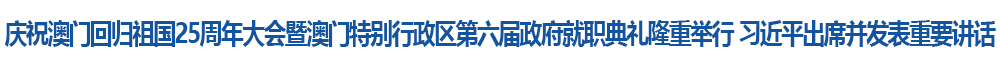 慶祝澳門回歸祖國25周年大會暨澳門特別行政區第六屆政府就職典禮隆重舉行 習近平出席并發表重要講話
